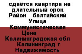 сдаётся квартира на длительный срок › Район ­ балтийский › Улица ­ Коммунистическая › Цена ­ 8 000 - Калининградская обл., Калининград г. Недвижимость » Квартиры аренда   